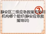 静安区二级应急救援员培训机构哪个最好(静安应急救援培训)
