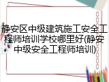 静安区中级建筑施工安全工程师培训学校哪里好(静安中级安全工程师培训)