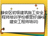 静安区初级建筑施工安全工程师培训学校哪里好(静安建安工程师培训)