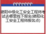 德阳中级化工安全工程师考试去哪里线下报名(德阳化工安全工程师报名点)