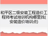 和平区二级安装工程造价工程师考试培训机构哪里找(安装造价培训点)