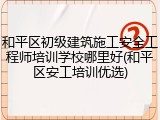 和平区初级建筑施工安全工程师培训学校哪里好(和平区安工培训优选)
