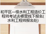 和平区一级水利工程造价工程师考试去哪里线下报名(水利工程师报名处)