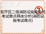 和平区二级消防设施操作员考试难点具体分析(消防设施考试难点)