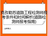 克孜勒苏道路工程检测师报考条件和时间解析(道路检测师报考指南)