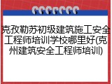 克孜勒苏初级建筑施工安全工程师培训学校哪里好(克州建筑安全工程师培训)