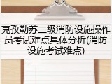 克孜勒苏二级消防设施操作员考试难点具体分析(消防设施考试难点)
