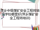 萍乡中级煤矿安全工程师培训学校哪里好(萍乡煤矿安全工程师培训)