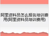 阿里资料员怎么报名培训费用(阿里资料员培训费用)