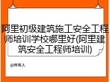 阿里初级建筑施工安全工程师培训学校哪里好(阿里建筑安全工程师培训)