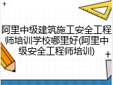 阿里中级建筑施工安全工程师培训学校哪里好(阿里中级安全工程师培训)