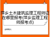萍乡土木建筑监理工程师证在哪里报考(萍乡监理工程师报考点)