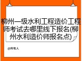 柳州一级水利工程造价工程师考试去哪里线下报名(柳州水利造价师报名点)