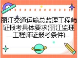 丽江交通运输总监理工程师证报考具体要求(丽江监理工程师证报考条件)