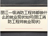 丽江一级消防工程师都做什么的就业现状如何(丽江消防工程师就业现状)