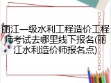 丽江一级水利工程造价工程师考试去哪里线下报名(丽江水利造价师报名点)