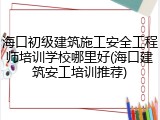 海口初级建筑施工安全工程师培训学校哪里好(海口建筑安工培训推荐)