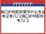 海口护师职称要学什么专业考证考几门(海口护师职称考几门)