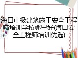 海口中级建筑施工安全工程师培训学校哪里好(海口安全工程师培训优选)