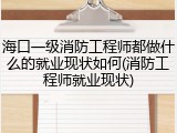 海口一级消防工程师都做什么的就业现状如何(消防工程师就业现状)
