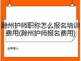 滁州护师职称怎么报名培训费用(滁州护师报名费用)