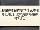 珠海护师职称要学什么专业考证考几门(珠海护师职称考几门)