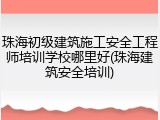 珠海初级建筑施工安全工程师培训学校哪里好(珠海建筑安全培训)