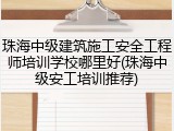 珠海中级建筑施工安全工程师培训学校哪里好(珠海中级安工培训推荐)