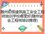 随州初级建筑施工安全工程师培训学校哪里好(随州安全工程师培训推荐)
