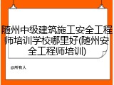 随州中级建筑施工安全工程师培训学校哪里好(随州安全工程师培训)