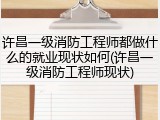 许昌一级消防工程师都做什么的就业现状如何(许昌一级消防工程师现状)