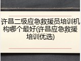 许昌二级应急救援员培训机构哪个最好(许昌应急救援培训优选)