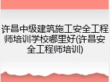 许昌中级建筑施工安全工程师培训学校哪里好(许昌安全工程师培训)