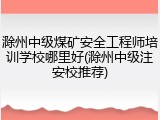 滁州中级煤矿安全工程师培训学校哪里好(滁州中级注安校推荐)