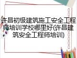 许昌初级建筑施工安全工程师培训学校哪里好(许昌建筑安全工程师培训)