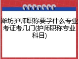 潍坊护师职称要学什么专业考证考几门(护师职称专业科目)