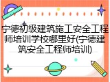 宁德初级建筑施工安全工程师培训学校哪里好(宁德建筑安全工程师培训)