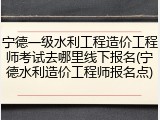 宁德一级水利工程造价工程师考试去哪里线下报名(宁德水利造价工程师报名点)