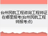 台州民航工程咨询工程师证在哪里报考(台州民航工程师报考点)