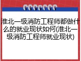 淮北一级消防工程师都做什么的就业现状如何(淮北一级消防工程师就业现状)