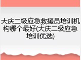 大庆二级应急救援员培训机构哪个最好(大庆二级应急培训优选)