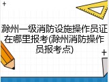 滁州一级消防设施操作员证在哪里报考(滁州消防操作员报考点)