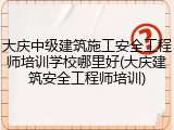 大庆中级建筑施工安全工程师培训学校哪里好(大庆建筑安全工程师培训)