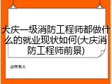 大庆一级消防工程师都做什么的就业现状如何(大庆消防工程师前景)