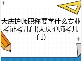 大庆护师职称要学什么专业考证考几门(大庆护师考几门)