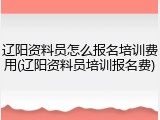 辽阳资料员怎么报名培训费用(辽阳资料员培训报名费)