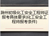 滁州初级化工安全工程师证报考具体要求(化工安全工程师报考条件)