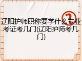 辽阳护师职称要学什么专业考证考几门(辽阳护师考几门)