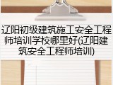 辽阳初级建筑施工安全工程师培训学校哪里好(辽阳建筑安全工程师培训)
