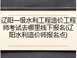 辽阳一级水利工程造价工程师考试去哪里线下报名(辽阳水利造价师报名点)
